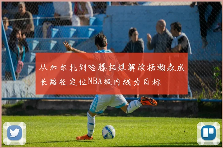 从加尔扎到哈滕拓媒解读杨瀚森成长路径定位NBA级内线为目标