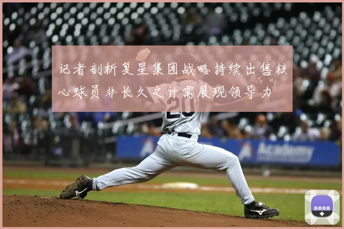 记者剖析复星集团战略持续出售核心球员非长久之计需展现领导力
