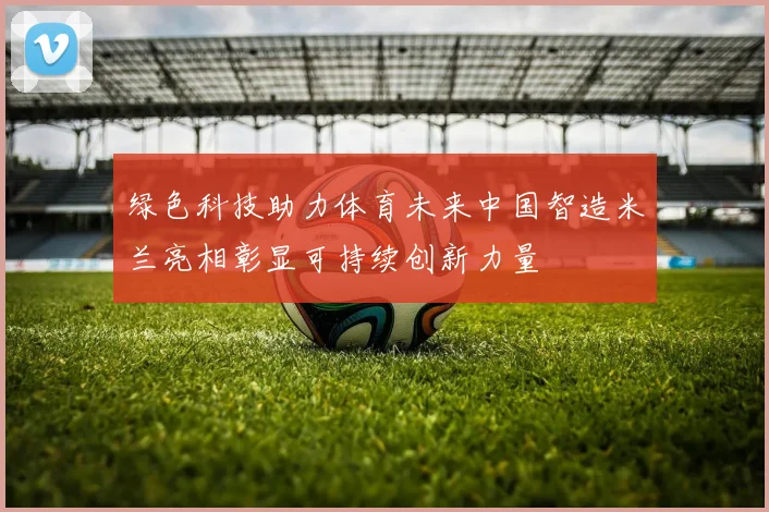 绿色科技助力体育未来中国智造米兰亮相彰显可持续创新力量