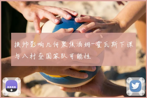 换帅影响几何聚焦汤姆-霍瓦斯下课与八村垒国家队可能性