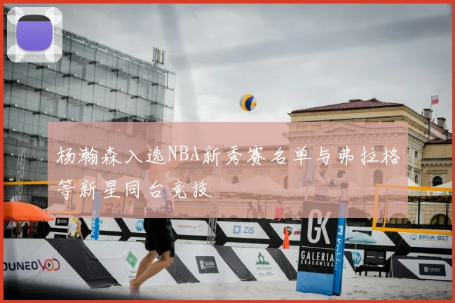 杨瀚森入选NBA新秀赛名单与弗拉格等新星同台竞技