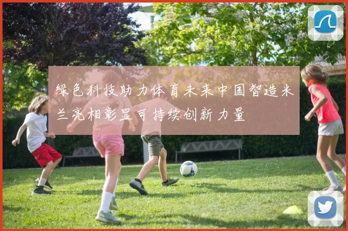 绿色科技助力体育未来中国智造米兰亮相彰显可持续创新力量