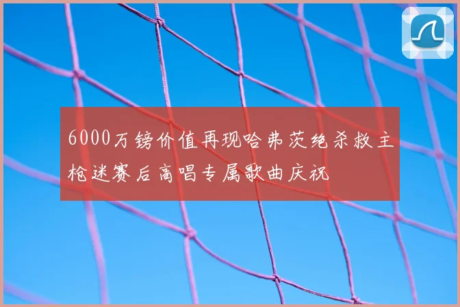 6000万镑价值再现哈弗茨绝杀救主枪迷赛后高唱专属歌曲庆祝