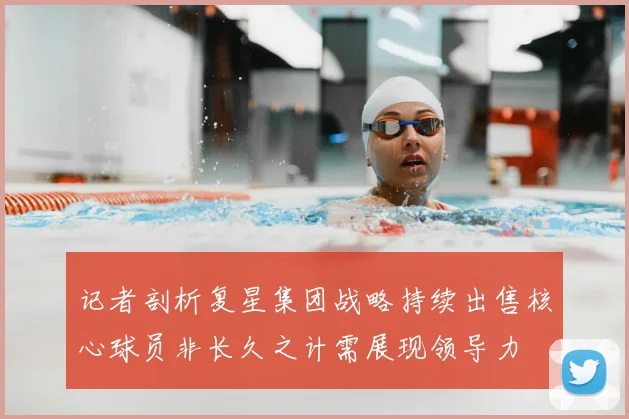 记者剖析复星集团战略持续出售核心球员非长久之计需展现领导力