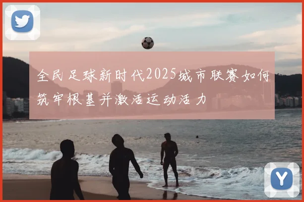 全民足球新时代2025城市联赛如何筑牢根基并激活运动活力