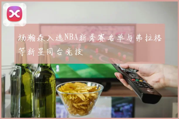 杨瀚森入选NBA新秀赛名单与弗拉格等新星同台竞技