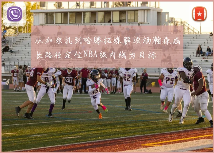 从加尔扎到哈滕拓媒解读杨瀚森成长路径定位NBA级内线为目标