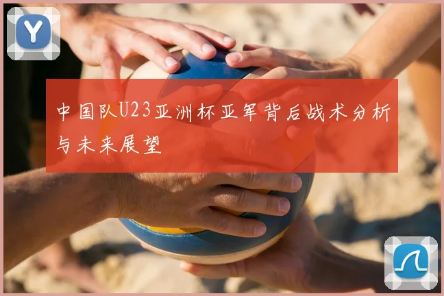 中国队U23亚洲杯亚军背后战术分析与未来展望