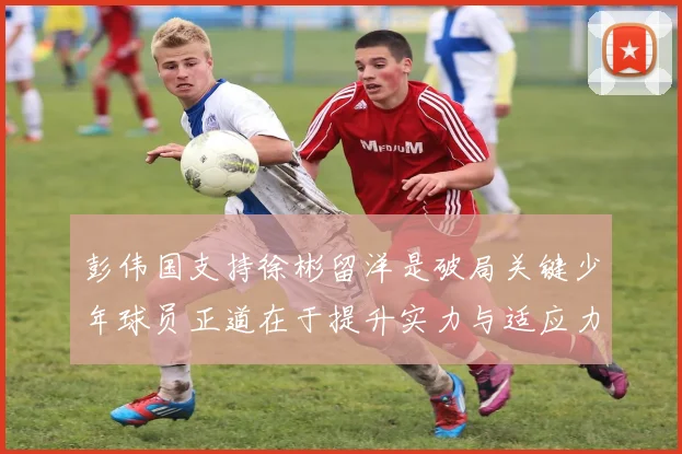 彭伟国支持徐彬留洋是破局关键少年球员正道在于提升实力与适应力