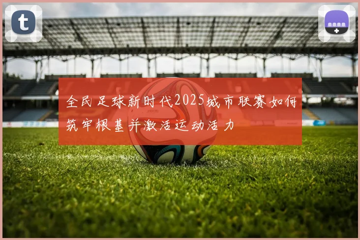 全民足球新时代2025城市联赛如何筑牢根基并激活运动活力