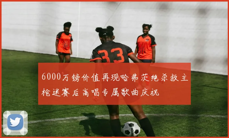 6000万镑价值再现哈弗茨绝杀救主枪迷赛后高唱专属歌曲庆祝