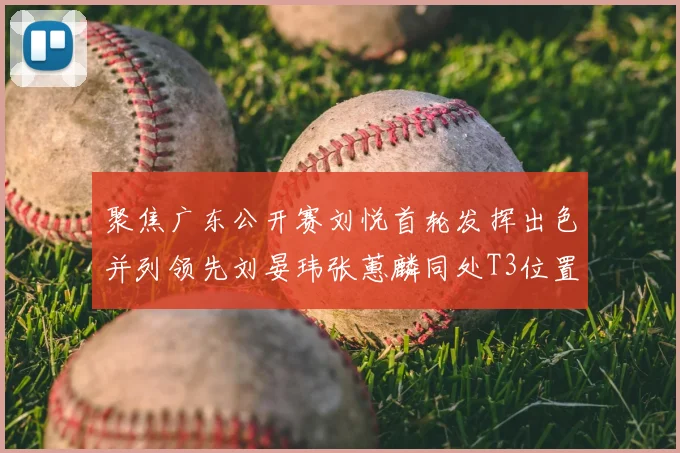 聚焦广东公开赛刘悦首轮发挥出色并列领先刘晏玮张蕙麟同处T3位置