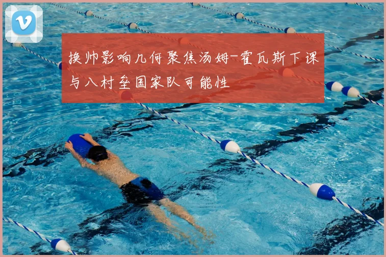 换帅影响几何聚焦汤姆-霍瓦斯下课与八村垒国家队可能性