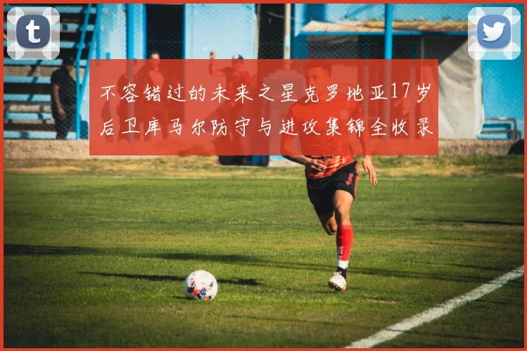 不容错过的未来之星克罗地亚17岁后卫库马尔防守与进攻集锦全收录