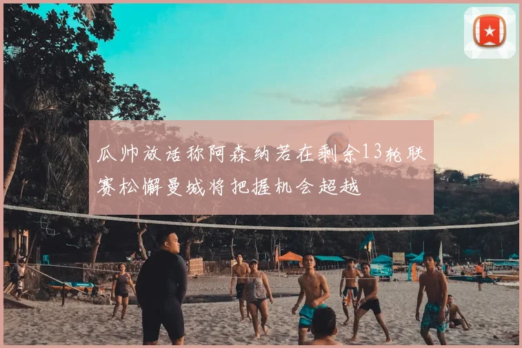 瓜帅放话称阿森纳若在剩余13轮联赛松懈曼城将把握机会超越