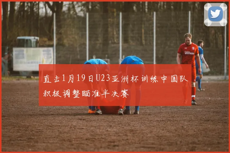 直击1月19日U23亚洲杯训练中国队积极调整瞄准半决赛